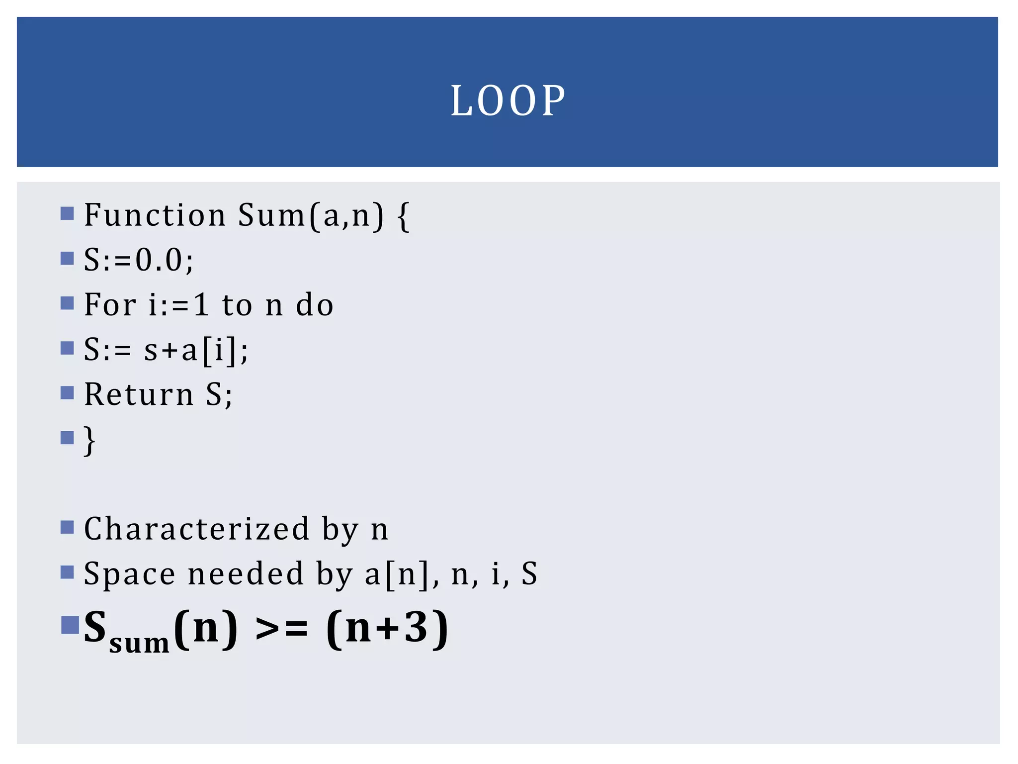  Function Sum(a,n) {
 S:=0.0;
 For i:=1 to n do
 S:= s+a[i];
 Return S;
 }
 Characterized by n
 Space needed by a[n], n, i, S
Ssum(n) >= (n+3)
LOOP
 