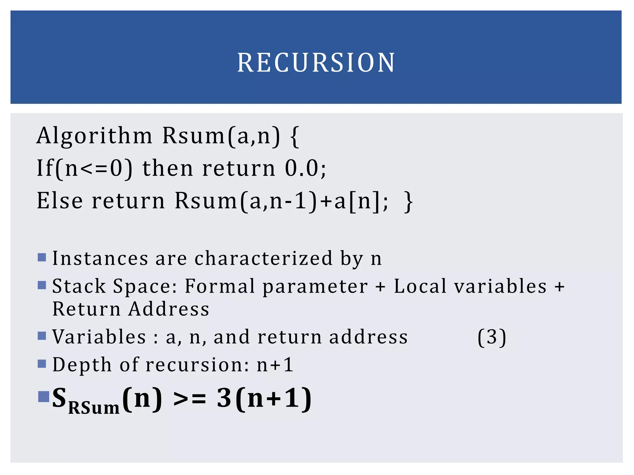Algorithm Rsum(a,n) {
If(n<=0) then return 0.0;
Else return Rsum(a,n-1)+a[n]; }
 Instances are characterized by n
 Stack Space: Formal parameter + Local variables +
Return Address
 Variables : a, n, and return address (3)
 Depth of recursion: n+1
SRSum(n) >= 3(n+1)
RECURSION
 