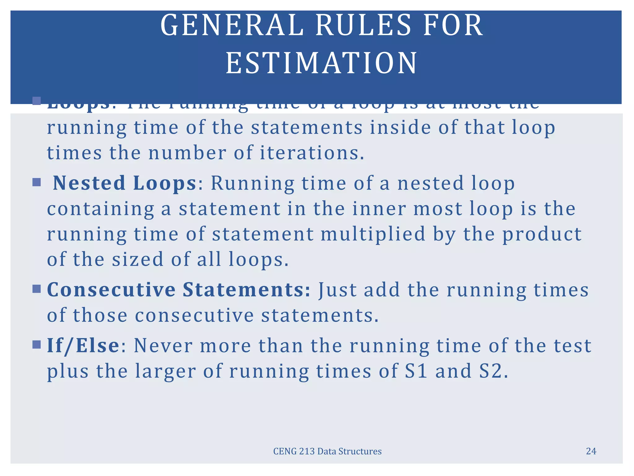 CENG 213 Data Structures 24
GENERAL RULES FOR
ESTIMATION
 Loops: The running time of a loop is at most the
running time of the statements inside of that loop
times the number of iterations.
 Nested Loops: Running time of a nested loop
containing a statement in the inner most loop is the
running time of statement multiplied by the product
of the sized of all loops.
 Consecutive Statements: Just add the running times
of those consecutive statements.
 If/Else: Never more than the running time of the test
plus the larger of running times of S1 and S2.
 