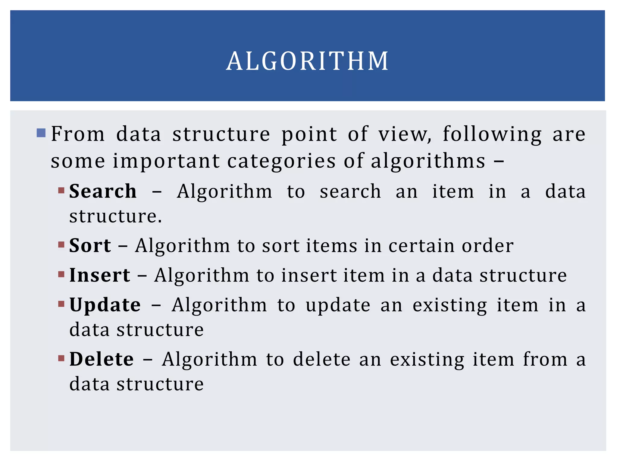 From data structure point of view, following are
some important categories of algorithms −
Search − Algorithm to search an item in a data
structure.
Sort − Algorithm to sort items in certain order
Insert − Algorithm to insert item in a data structure
Update − Algorithm to update an existing item in a
data structure
Delete − Algorithm to delete an existing item from a
data structure
ALGORITHM
 