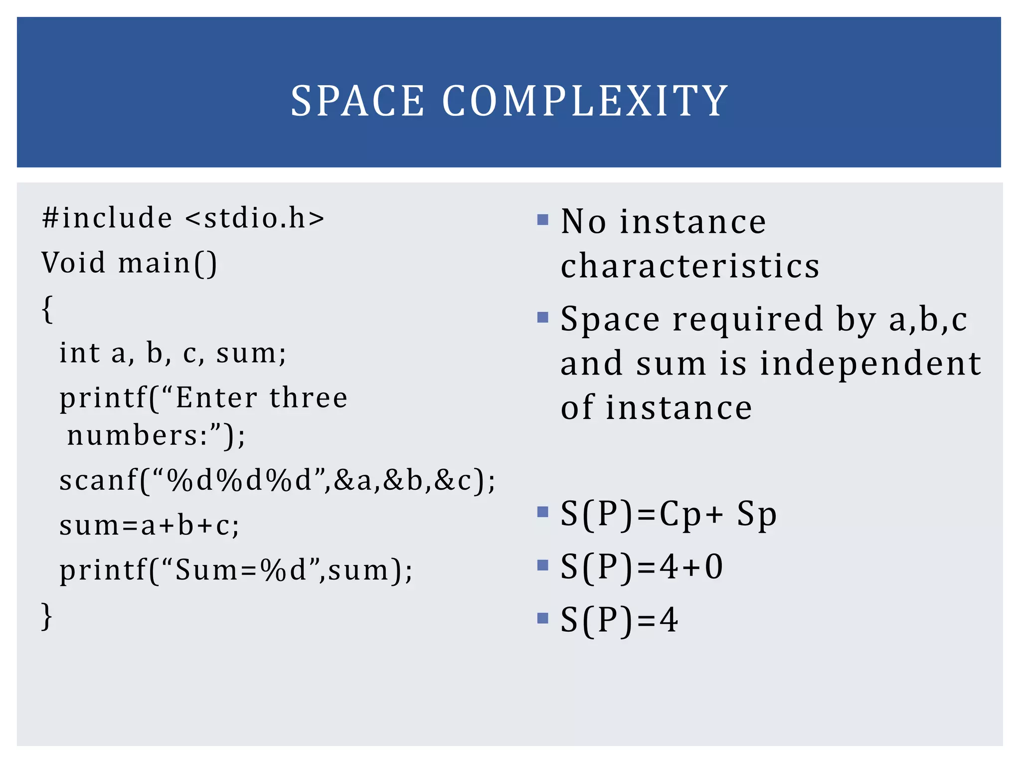 #include <stdio.h>
Void main()
{
int a, b, c, sum;
printf(“Enter three
numbers:”);
scanf(“%d%d%d”,&a,&b,&c);
sum=a+b+c;
printf(“Sum=%d”,sum);
}
 No instance
characteristics
 Space required by a,b,c
and sum is independent
of instance
 S(P)=Cp+ Sp
 S(P)=4+0
 S(P)=4
SPACE COMPLEXITY
 