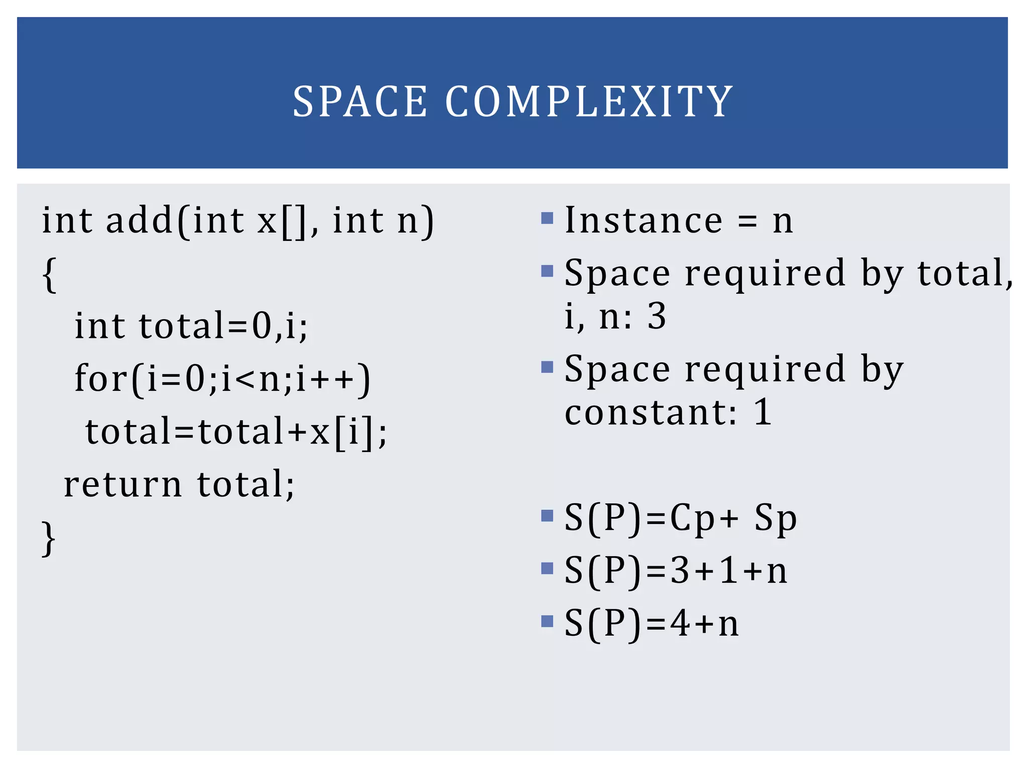 int add(int x[], int n)
{
int total=0,i;
for(i=0;i<n;i++)
total=total+x[i];
return total;
}
 Instance = n
 Space required by total,
i, n: 3
 Space required by
constant: 1
 S(P)=Cp+ Sp
 S(P)=3+1+n
 S(P)=4+n
SPACE COMPLEXITY
 