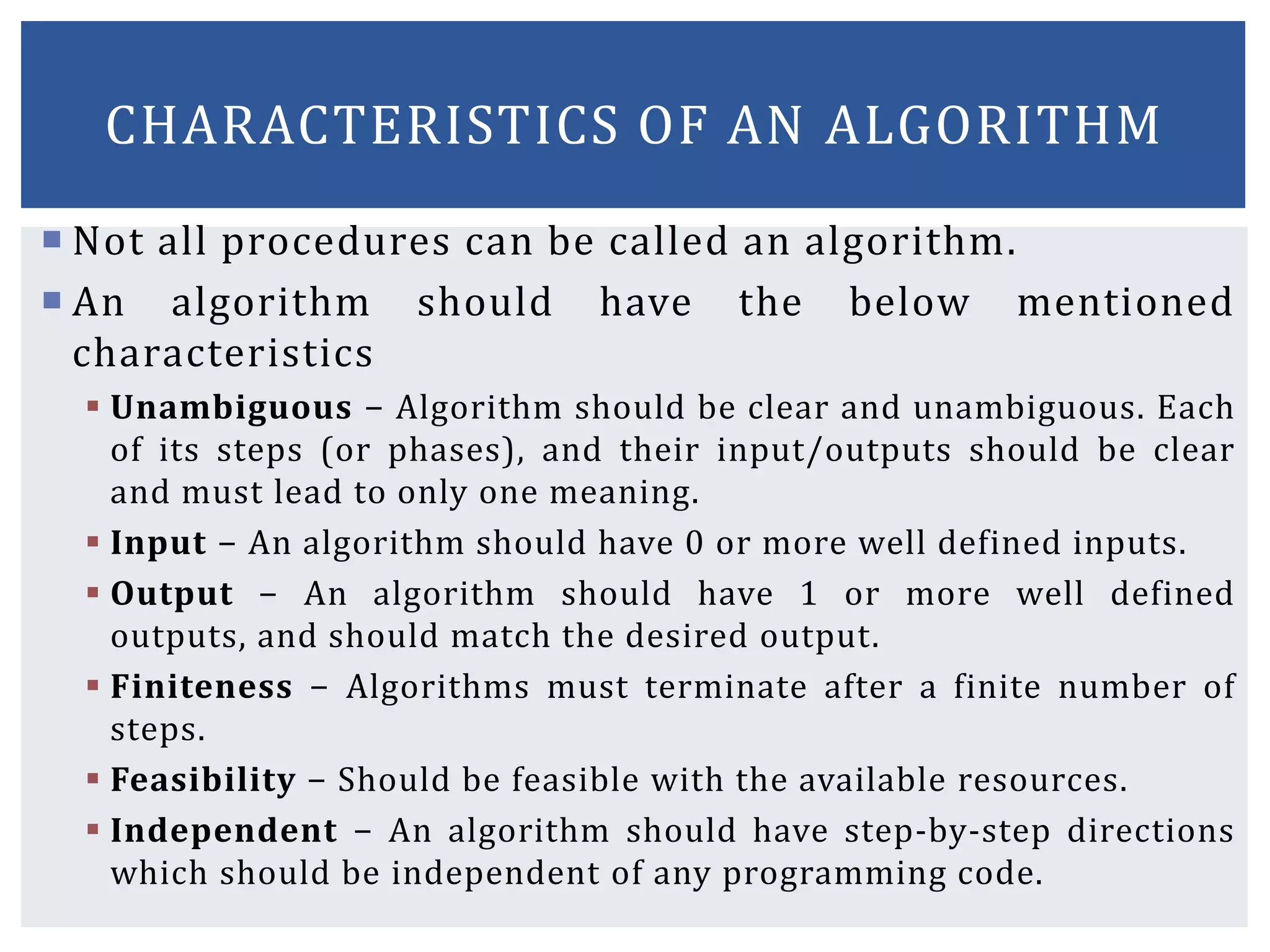  Not all procedures can be called an algorithm.
 An algorithm should have the below mentioned
characteristics
 Unambiguous − Algorithm should be clear and unambiguous. Each
of its steps (or phases), and their input/outputs should be clear
and must lead to only one meaning.
 Input − An algorithm should have 0 or more well defined inputs.
 Output − An algorithm should have 1 or more well defined
outputs, and should match the desired output.
 Finiteness − Algorithms must terminate after a finite number of
steps.
 Feasibility − Should be feasible with the available resources.
 Independent − An algorithm should have step-by-step directions
which should be independent of any programming code.
CHARACTERISTICS OF AN ALGORITHM
 