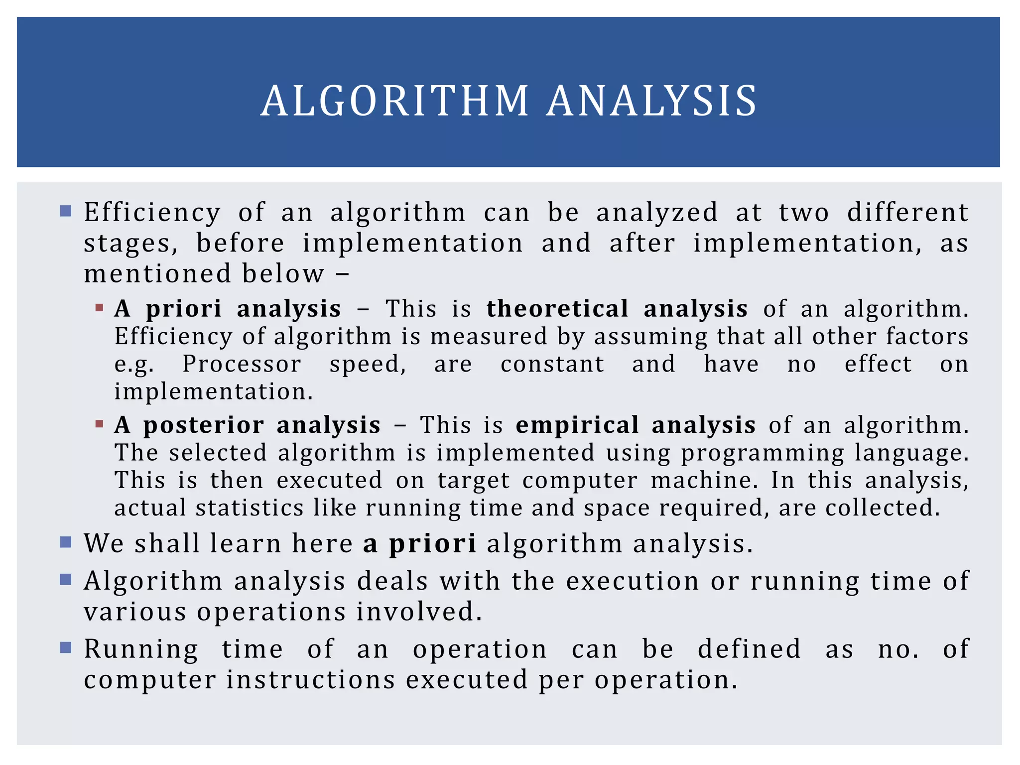  Efficiency of an algorithm can be analyzed at two different
stages, before implementation and after implementation, as
mentioned below −
 A priori analysis − This is theoretical analysis of an algorithm.
Efficiency of algorithm is measured by assuming that all other factors
e.g. Processor speed, are constant and have no effect on
implementation.
 A posterior analysis − This is empirical analysis of an algorithm.
The selected algorithm is implemented using programming language.
This is then executed on target computer machine. In this analysis,
actual statistics like running time and space required, are collected.
 We shall learn here a priori algorithm analysis.
 Algorithm analysis deals with the execution or running time of
various operations involved.
 Running time of an operation can be defined as no. of
computer instructions executed per operation.
ALGORITHM ANALYSIS
 