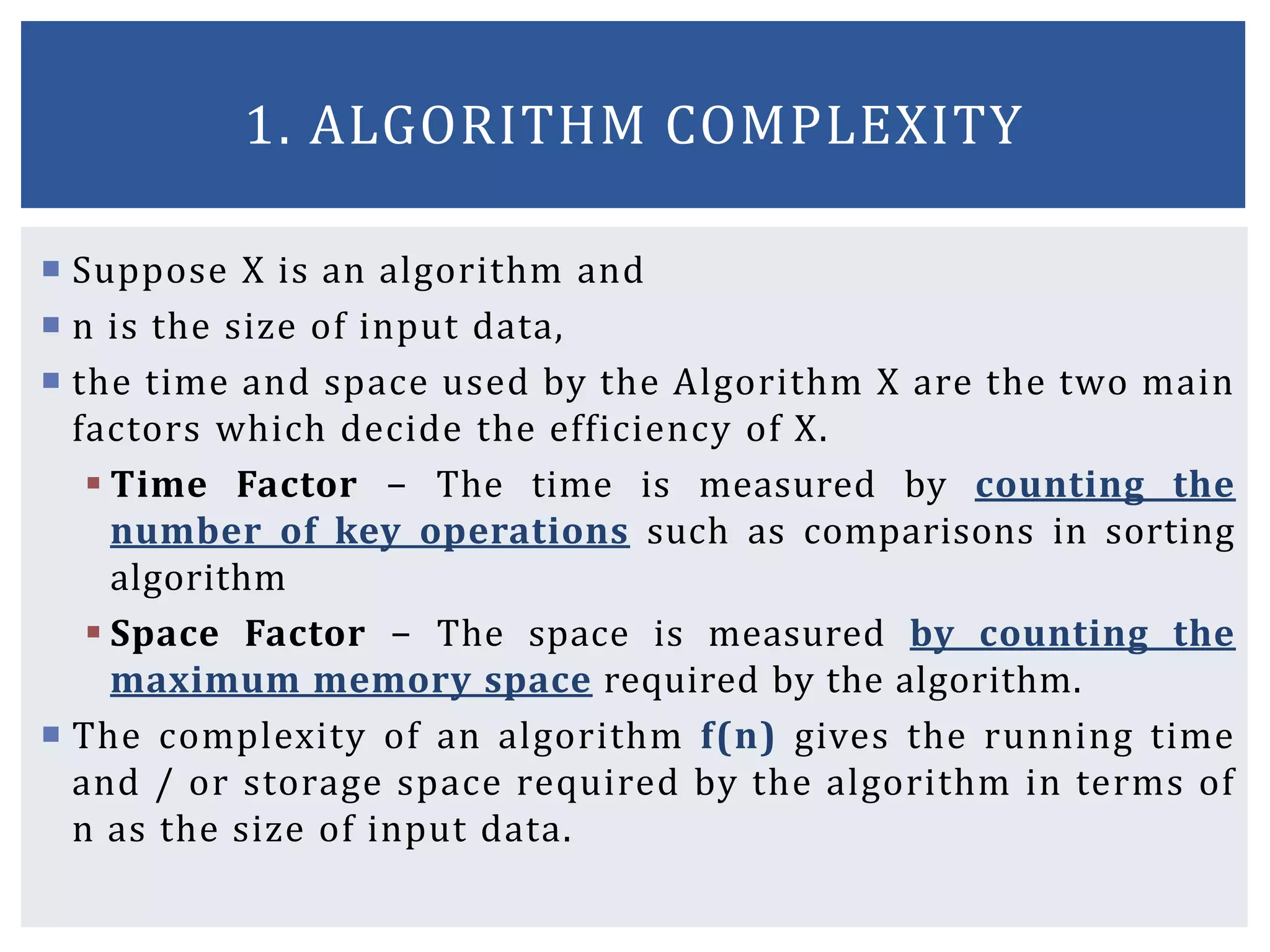  Suppose X is an algorithm and
 n is the size of input data,
 the time and space used by the Algorithm X are the two main
factors which decide the efficiency of X.
 Time Factor − The time is measured by counting the
number of key operations such as comparisons in sorting
algorithm
 Space Factor − The space is measured by counting the
maximum memory space required by the algorithm.
 The complexity of an algorithm f(n) gives the running time
and / or storage space required by the algorithm in terms of
n as the size of input data.
1. ALGORITHM COMPLEXITY
 