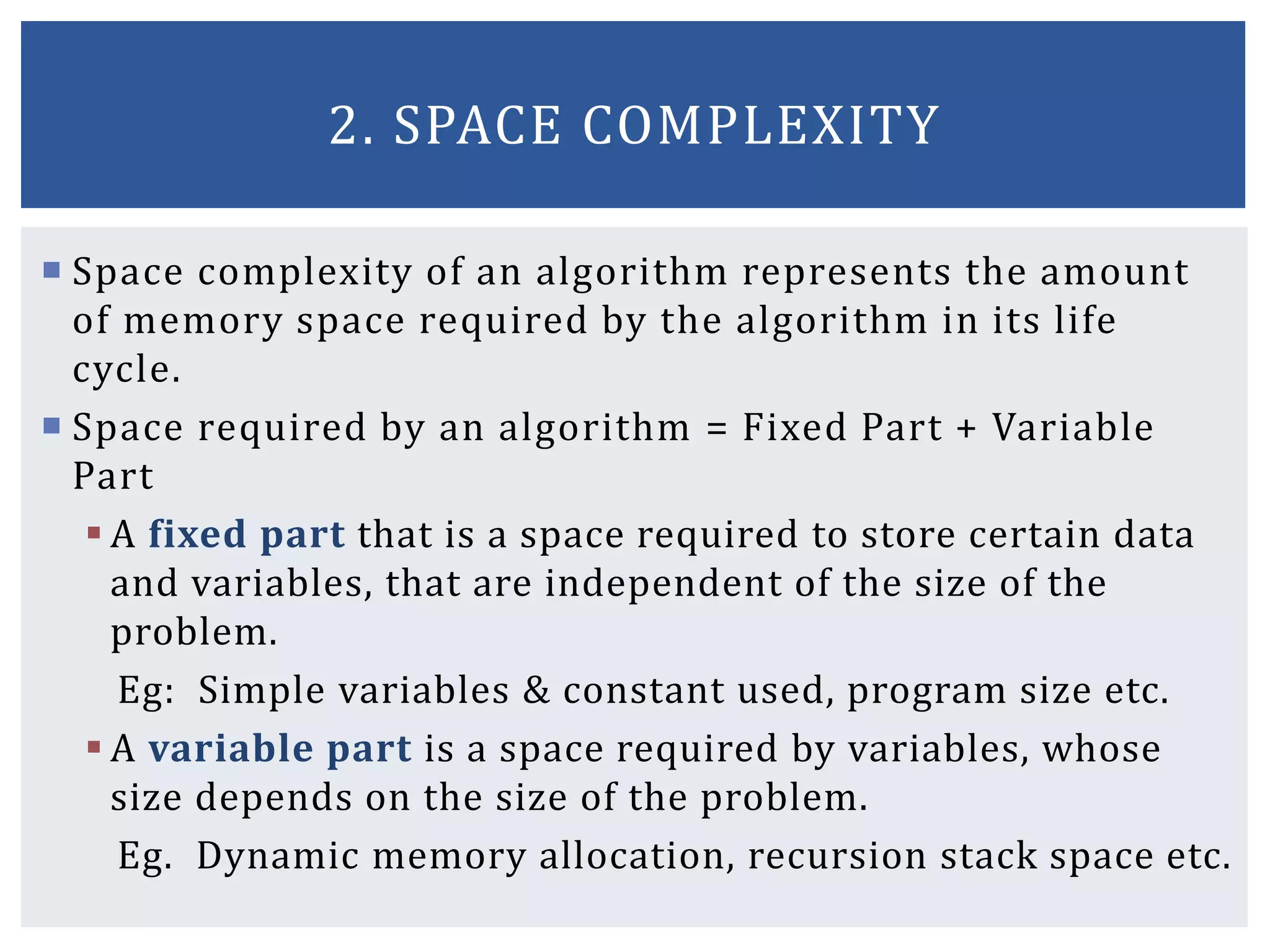  Space complexity of an algorithm represents the amount
of memory space required by the algorithm in its life
cycle.
 Space required by an algorithm = Fixed Part + Variable
Part
 A fixed part that is a space required to store certain data
and variables, that are independent of the size of the
problem.
Eg: Simple variables & constant used, program size etc.
 A variable part is a space required by variables, whose
size depends on the size of the problem.
Eg. Dynamic memory allocation, recursion stack space etc.
2. SPACE COMPLEXITY
 