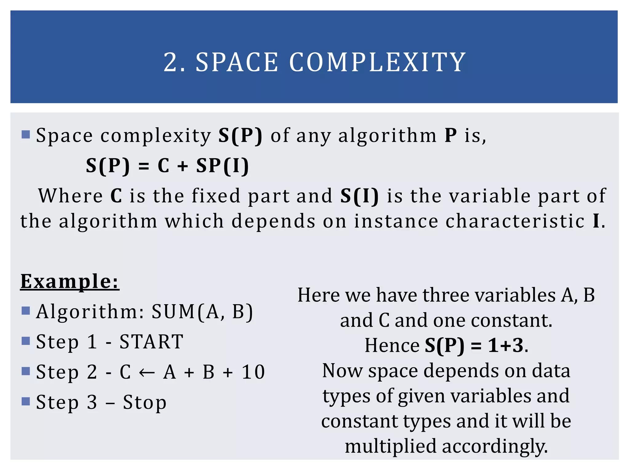  Space complexity S(P) of any algorithm P is,
S(P) = C + SP(I)
Where C is the fixed part and S(I) is the variable part of
the algorithm which depends on instance characteristic I.
Example:
 Algorithm: SUM(A, B)
 Step 1 - START
 Step 2 - C ← A + B + 10
 Step 3 – Stop
2. SPACE COMPLEXITY
Here we have three variables A, B
and C and one constant.
Hence S(P) = 1+3.
Now space depends on data
types of given variables and
constant types and it will be
multiplied accordingly.
 