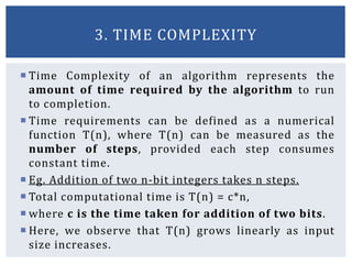  Time Complexity of an algorithm represents the
amount of time required by the algorithm to run
to completion.
 Time requirements can be defined as a numerical
function T(n), where T(n) can be measured as the
number of steps, provided each step consumes
constant time.
 Eg. Addition of two n-bit integers takes n steps.
 Total computational time is T(n) = c*n,
 where c is the time taken for addition of two bits.
 Here, we observe that T(n) grows linearly as input
size increases.
3. TIME COMPLEXITY
 