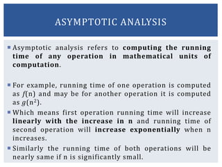  Asymptotic analysis refers to computing the running
time of any operation in mathematical units of
computation.
 For example, running time of one operation is computed
as f(n) and may be for another operation it is computed
as g(n2).
 Which means first operation running time will increase
linearly with the increase in n and running time of
second operation will increase exponentially when n
increases.
 Similarly the running time of both operations will be
nearly same if n is significantly small.
ASYMPTOTIC ANALYSIS
 