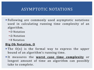  Following are commonly used asymptotic notations
used in calculating running time complexity of an
algorithm.
 Ο Notation
 Ω Notation
 θ Notation
Big Oh Notation, Ο
 The Ο(n) is the formal way to express the upper
bound of an algorithm's running time.
 It measures the worst case time complexity or
longest amount of time an algorithm can possibly
take to complete.
ASYMPTOTIC NOTATIONS
 