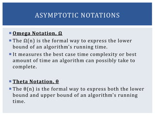  Omega Notation, Ω
 The Ω(n) is the formal way to express the lower
bound of an algorithm's running time.
 It measures the best case time complexity or best
amount of time an algorithm can possibly take to
complete.
 Theta Notation, θ
 The θ(n) is the formal way to express both the lower
bound and upper bound of an algorithm's running
time.
ASYMPTOTIC NOTATIONS
 