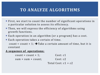 First, we start to count the number of significant operations in
a particular solution to assess its efficiency.
 Then, we will express the efficiency of algorithms using
growth functions.
 Each operation in an algorithm (or a program) has a cost.
 Each operation takes a certain of time.
count = count + 1; Take a certain amount of time, but it is
constant
A sequence of operations:
count = count + 1; Cost: c1
sum = sum + count; Cost: c2
Total Cost: c1 + c2
TO ANALYZE ALGORITHMS
 