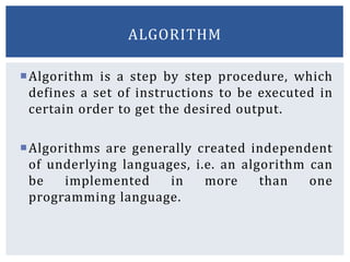 Algorithm is a step by step procedure, which
defines a set of instructions to be executed in
certain order to get the desired output.
Algorithms are generally created independent
of underlying languages, i.e. an algorithm can
be implemented in more than one
programming language.
ALGORITHM
 