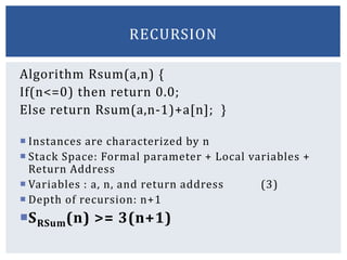 Algorithm Rsum(a,n) {
If(n<=0) then return 0.0;
Else return Rsum(a,n-1)+a[n]; }
 Instances are characterized by n
 Stack Space: Formal parameter + Local variables +
Return Address
 Variables : a, n, and return address (3)
 Depth of recursion: n+1
SRSum(n) >= 3(n+1)
RECURSION
 