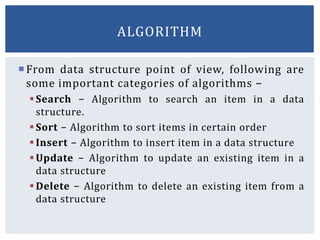 From data structure point of view, following are
some important categories of algorithms −
Search − Algorithm to search an item in a data
structure.
Sort − Algorithm to sort items in certain order
Insert − Algorithm to insert item in a data structure
Update − Algorithm to update an existing item in a
data structure
Delete − Algorithm to delete an existing item from a
data structure
ALGORITHM
 