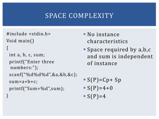 #include <stdio.h>
Void main()
{
int a, b, c, sum;
printf(“Enter three
numbers:”);
scanf(“%d%d%d”,&a,&b,&c);
sum=a+b+c;
printf(“Sum=%d”,sum);
}
 No instance
characteristics
 Space required by a,b,c
and sum is independent
of instance
 S(P)=Cp+ Sp
 S(P)=4+0
 S(P)=4
SPACE COMPLEXITY
 