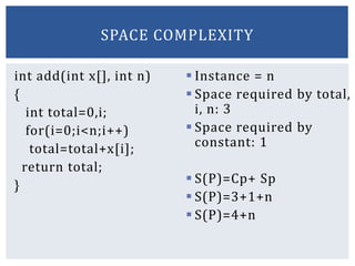 int add(int x[], int n)
{
int total=0,i;
for(i=0;i<n;i++)
total=total+x[i];
return total;
}
 Instance = n
 Space required by total,
i, n: 3
 Space required by
constant: 1
 S(P)=Cp+ Sp
 S(P)=3+1+n
 S(P)=4+n
SPACE COMPLEXITY
 