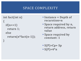 int fact(int n)
{
if(n<=1)
return 1;
else
return(n*fact(n-1));
}
 Instance = Depth of
recurstion=n
 Space required by n,
return address, return
value
 Space required by
constant: 1
 S(P)=Cp+ Sp
 S(P)=4*n
SPACE COMPLEXITY
 