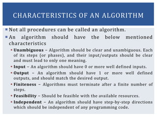  Not all procedures can be called an algorithm.
 An algorithm should have the below mentioned
characteristics
 Unambiguous − Algorithm should be clear and unambiguous. Each
of its steps (or phases), and their input/outputs should be clear
and must lead to only one meaning.
 Input − An algorithm should have 0 or more well defined inputs.
 Output − An algorithm should have 1 or more well defined
outputs, and should match the desired output.
 Finiteness − Algorithms must terminate after a finite number of
steps.
 Feasibility − Should be feasible with the available resources.
 Independent − An algorithm should have step-by-step directions
which should be independent of any programming code.
CHARACTERISTICS OF AN ALGORITHM
 