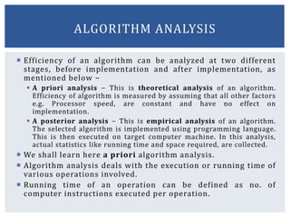  Efficiency of an algorithm can be analyzed at two different
stages, before implementation and after implementation, as
mentioned below −
 A priori analysis − This is theoretical analysis of an algorithm.
Efficiency of algorithm is measured by assuming that all other factors
e.g. Processor speed, are constant and have no effect on
implementation.
 A posterior analysis − This is empirical analysis of an algorithm.
The selected algorithm is implemented using programming language.
This is then executed on target computer machine. In this analysis,
actual statistics like running time and space required, are collected.
 We shall learn here a priori algorithm analysis.
 Algorithm analysis deals with the execution or running time of
various operations involved.
 Running time of an operation can be defined as no. of
computer instructions executed per operation.
ALGORITHM ANALYSIS
 