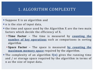  Suppose X is an algorithm and
 n is the size of input data,
 the time and space used by the Algorithm X are the two main
factors which decide the efficiency of X.
 Time Factor − The time is measured by counting the
number of key operations such as comparisons in sorting
algorithm
 Space Factor − The space is measured by counting the
maximum memory space required by the algorithm.
 The complexity of an algorithm f(n) gives the running time
and / or storage space required by the algorithm in terms of
n as the size of input data.
1. ALGORITHM COMPLEXITY
 