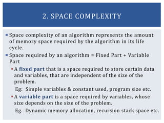  Space complexity of an algorithm represents the amount
of memory space required by the algorithm in its life
cycle.
 Space required by an algorithm = Fixed Part + Variable
Part
 A fixed part that is a space required to store certain data
and variables, that are independent of the size of the
problem.
Eg: Simple variables & constant used, program size etc.
 A variable part is a space required by variables, whose
size depends on the size of the problem.
Eg. Dynamic memory allocation, recursion stack space etc.
2. SPACE COMPLEXITY
 
