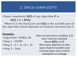  Space complexity S(P) of any algorithm P is,
S(P) = C + SP(I)
Where C is the fixed part and S(I) is the variable part of
the algorithm which depends on instance characteristic I.
Example:
 Algorithm: SUM(A, B)
 Step 1 - START
 Step 2 - C ← A + B + 10
 Step 3 – Stop
2. SPACE COMPLEXITY
Here we have three variables A, B
and C and one constant.
Hence S(P) = 1+3.
Now space depends on data
types of given variables and
constant types and it will be
multiplied accordingly.
 