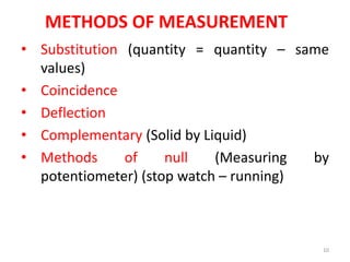 METHODS OF MEASUREMENT
• Substitution (quantity = quantity – same
values)
• Coincidence
• Deflection
• Complementary (Solid by Liquid)
• Methods of null (Measuring by
potentiometer) (stop watch – running)
10
 