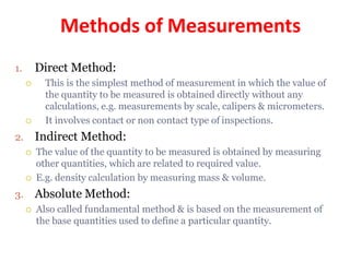 Methods of Measurements
1. Direct Method:
 This is the simplest method of measurement in which the value of
the quantity to be measured is obtained directly without any
calculations, e.g. measurements by scale, calipers & micrometers.
 It involves contact or non contact type of inspections.
2. Indirect Method:
 The value of the quantity to be measured is obtained by measuring
other quantities, which are related to required value.
 E.g. density calculation by measuring mass & volume.
3. Absolute Method:
 Also called fundamental method & is based on the measurement of
the base quantities used to define a particular quantity.
 