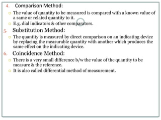 4. Comparison Method:
 The value of quantity to be measured is compared with a known value of
a same or related quantity to it.
 E.g. dial indicators & other comparators.
5. Substitution Method:
 The quantity is measured by direct comparison on an indicating device
by replacing the measurable quantity with another which produces the
same effect on the indicating device.
6. Coincidence Method:
 There is a very small difference b/w the value of the quantity to be
measure & the reference.
 It is also called differential method of measurement.
 