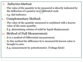 8. Deflection Method:
 The value of the quantity to be measured is directly indicated by
the deflection of a pointer on a calibrated scale.
 e.g. dial indicator.
9. Complementary Method:
 The value of the quantity measured is combined with a known
value of the same quantity.
 E.g. determining volume of solid by liquid displacement.
10. Method of Null Measurement:
 It is a method of Differential measurement.
 In this method the difference b/w measured & known value is
brought to zero.
 E.g. measurement by potentiometer. (Voltage limit)
 