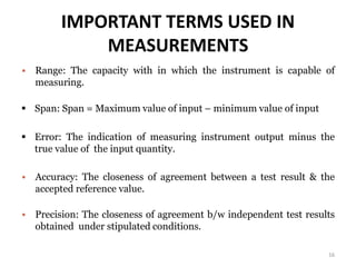 IMPORTANT TERMS USED IN
MEASUREMENTS
 Range: The capacity with in which the instrument is capable of
measuring.
 Span: Span = Maximum value of input – minimum value of input
 Error: The indication of measuring instrument output minus the
true value of the input quantity.
 Accuracy: The closeness of agreement between a test result & the
accepted reference value.
 Precision: The closeness of agreement b/w independent test results
obtained under stipulated conditions.
16
 