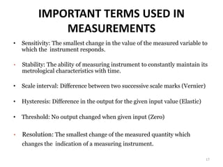 IMPORTANT TERMS USED IN
MEASUREMENTS
• Sensitivity: The smallest change in the value of the measured variable to
which the instrument responds.
• Stability: The ability of measuring instrument to constantly maintain its
metrological characteristics with time.
• Scale interval: Difference between two successive scale marks (Vernier)
• Hysteresis: Difference in the output for the given input value (Elastic)
• Threshold: No output changed when given input (Zero)
• Resolution: The smallest change of the measured quantity which
changes the indication of a measuring instrument.
17
 