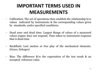 IMPORTANT TERMS USED IN
MEASUREMENTS
• Calibration: The set of operations that establish the relationship b/w
values indicated by instruments & the corresponding values given
by standards, under specified conditions.
• Dead zone and dead time: Largest Range of values of a measured
values engine does not respond. Time taken to instrument response
that is dead time
• Backflash: Lost motion or free play of the mechanical elements.
(Gears, linkages)
• Bias: The difference B/w the expectation of the test result & an
accepted reference value.
18
 