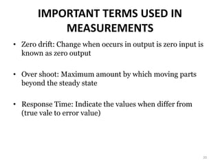 IMPORTANT TERMS USED IN
MEASUREMENTS
• Zero drift: Change when occurs in output is zero input is
known as zero output
• Over shoot: Maximum amount by which moving parts
beyond the steady state
• Response Time: Indicate the values when differ from
(true vale to error value)
20
 