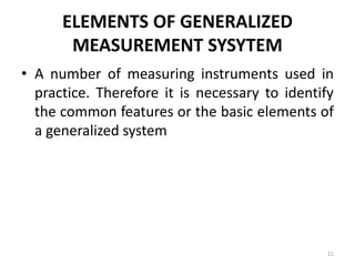 ELEMENTS OF GENERALIZED
MEASUREMENT SYSYTEM
• A number of measuring instruments used in
practice. Therefore it is necessary to identify
the common features or the basic elements of
a generalized system
21
 