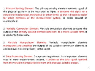 1. Primary Sensing Element: The primary sensing element receives signal of
the physical quantity to be measured as input. It converts the signal to a
suitable form (electrical, mechanical or other form), so that it becomes easier
for other elements of the measurement system, to either convert or
manipulate it.
2. Variable Conversion Element: Variable conversion element converts the
output of the primary sensing element(Detector) to a more suitable form. It
is used only if necessary.
3. Variable Manipulation Element: Variable manipulation element
manipulates and amplifies the output of the variable conversion element. It
also removes noise (if present) in the signal.
4. Data Processing Element: Data processing element is an important element
used in many measurement systems. It processes the data signal received
from the variable manipulation element and produces suitable output.
24
 