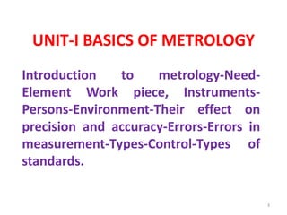 UNIT-I BASICS OF METROLOGY
Introduction to metrology-Need-
Element Work piece, Instruments-
Persons-Environment-Their effect on
precision and accuracy-Errors-Errors in
measurement-Types-Control-Types of
standards.
3
 