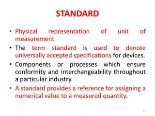 STANDARD
• Physical representation of unit of
measurement
• The term standard is used to denote
universally accepted specifications for devices.
• Components or processes which ensure
conformity and interchangeability throughout
a particular industry.
• A standard provides a reference for assigning a
numerical value to a measured quantity.
31
 