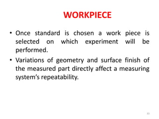 WORKPIECE
• Once standard is chosen a work piece is
selected on which experiment will be
performed.
• Variations of geometry and surface finish of
the measured part directly affect a measuring
system’s repeatability.
33
 