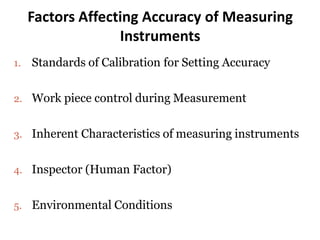 Factors Affecting Accuracy of Measuring
Instruments
1. Standards of Calibration for Setting Accuracy
2. Work piece control during Measurement
3. Inherent Characteristics of measuring instruments
4. Inspector (Human Factor)
5. Environmental Conditions
 
