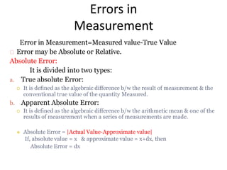 Errors in
Measurement
Error in Measurement=Measured value-True Value
Error may be Absolute or Relative.
Absolute Error:
It is divided into two types:
a. True absolute Error:
 It is defined as the algebraic difference b/w the result of measurement & the
conventional true value of the quantity Measured.
b. Apparent Absolute Error:
 It is defined as the algebraic difference b/w the arithmetic mean & one of the
results of measurement when a series of measurements are made.
 Absolute Error = |Actual Value-Approximate value|
If, absolute value = x & approximate value = x+dx, then
Absolute Error = dx
 