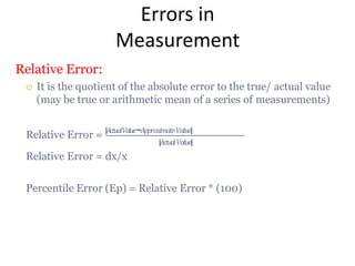 Errors in
Measurement
Relative Error:
 It is the quotient of the absolute error to the true/ actual value
(may be true or arithmetic mean of a series of measurements)
Relative Error = |𝐴𝑐𝑡𝑢𝑎𝑙𝑉𝑎𝑙𝑢𝑒−𝐴𝑝𝑝𝑟𝑜𝑥𝑖 𝑚𝑎𝑡𝑒 𝑉𝑎𝑙𝑢𝑒|
|𝐴𝑐𝑡𝑢𝑎𝑙𝑉𝑎𝑙𝑢𝑒|
Relative Error = dx/x
Percentile Error (Ep) = Relative Error * (100)
 