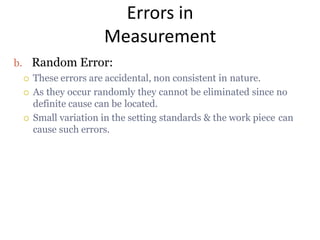 Errors in
Measurement
b. Random Error:
 These errors are accidental, non consistent in nature.
 As they occur randomly they cannot be eliminated since no
definite cause can be located.
 Small variation in the setting standards & the work piece can
cause such errors.
 