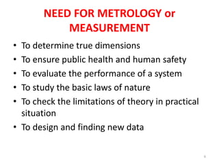 NEED FOR METROLOGY or
MEASUREMENT
• To determine true dimensions
• To ensure public health and human safety
• To evaluate the performance of a system
• To study the basic laws of nature
• To check the limitations of theory in practical
situation
• To design and finding new data
6
 