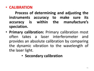 • CALIBRATION
Process of determining and adjusting the
instruments accuracy to make sure its
accuracy is within the manufacture’s
speciation.
• Primary calibration: Primary calibration most
often takes a laser interferometer and
provides an absolute calibration by comparing
the dynamic vibration to the wavelength of
the laser light.
• Secondary calibration
61
 