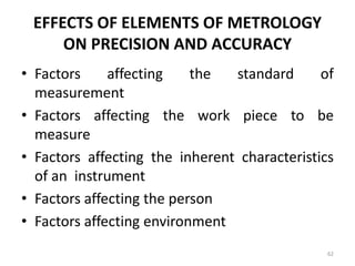 EFFECTS OF ELEMENTS OF METROLOGY
ON PRECISION AND ACCURACY
• Factors affecting the standard of
measurement
• Factors affecting the work piece to be
measure
• Factors affecting the inherent characteristics
of an instrument
• Factors affecting the person
• Factors affecting environment
62
 