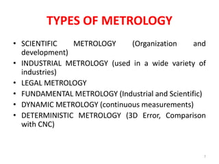 TYPES OF METROLOGY
• SCIENTIFIC METROLOGY (Organization and
development)
• INDUSTRIAL METROLOGY (used in a wide variety of
industries)
• LEGAL METROLOGY
• FUNDAMENTAL METROLOGY (Industrial and Scientific)
• DYNAMIC METROLOGY (continuous measurements)
• DETERMINISTIC METROLOGY (3D Error, Comparison
with CNC)
7
 