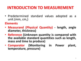 INTRODUCTION TO MEASUREMENT
• Predetermined standard values adopted as a
unit.(mm, cm,)
Elements
• Measurand (Physical Quantity) - length, angle
diameter, thickness)
• Reference (Unknown quantity is compared with
the available standard quantities such as length,
mass and time to produce)
• Comparator (Monitoring in Power plant,
temperature, pressure)
8
 