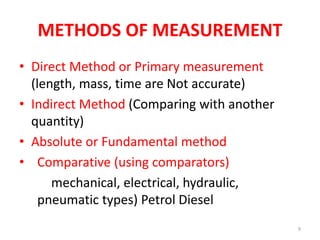 METHODS OF MEASUREMENT
• Direct Method or Primary measurement
(length, mass, time are Not accurate)
• Indirect Method (Comparing with another
quantity)
• Absolute or Fundamental method
• Comparative (using comparators)
mechanical, electrical, hydraulic,
pneumatic types) Petrol Diesel
9
 